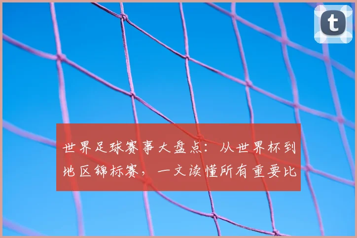 世界足球赛事大盘点:从世界杯到地区锦标赛,一文读懂所有重要比赛