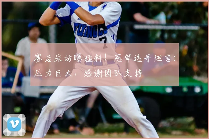 赛后采访曝猛料!冠军选手坦言:压力巨大,感谢团队支持