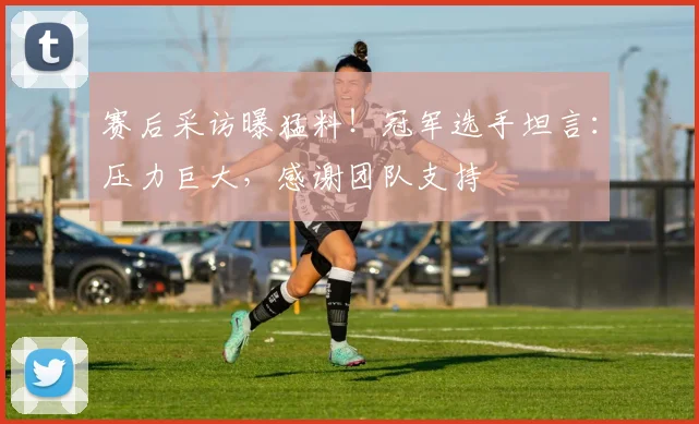 赛后采访曝猛料!冠军选手坦言:压力巨大,感谢团队支持