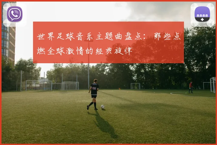 世界足球音乐主题曲盘点:那些点燃全球激情的经典旋律