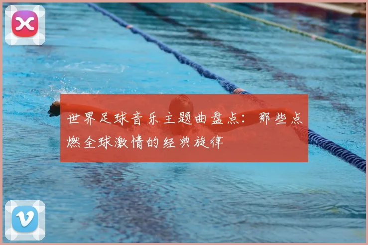 世界足球音乐主题曲盘点:那些点燃全球激情的经典旋律