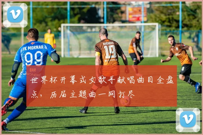 世界杯开幕式女歌手献唱曲目全盘点,历届主题曲一网打尽