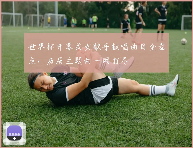 世界杯开幕式女歌手献唱曲目全盘点,历届主题曲一网打尽