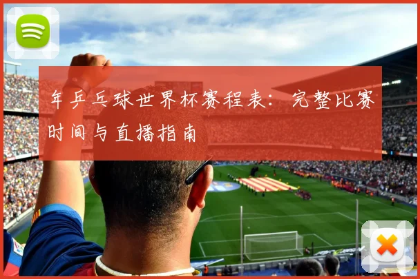 年乒乓球世界杯赛程表:完整比赛时间与直播指南